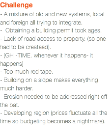 Challenge - A mixture of old and new systems, local and foreign all trying to integrate. - Obtaining a building permit took ages.  - Lack of road access to property. (so one had to be createed). - (GH -TIME. whenever it happens- it happens)  - Too much red tape.  - Building on a slope makes everything much harder.  - Erosion needed to be addressed right off the bat. - Developing region (prices fluctuate all the time so budgeting becomes a nightmare).   